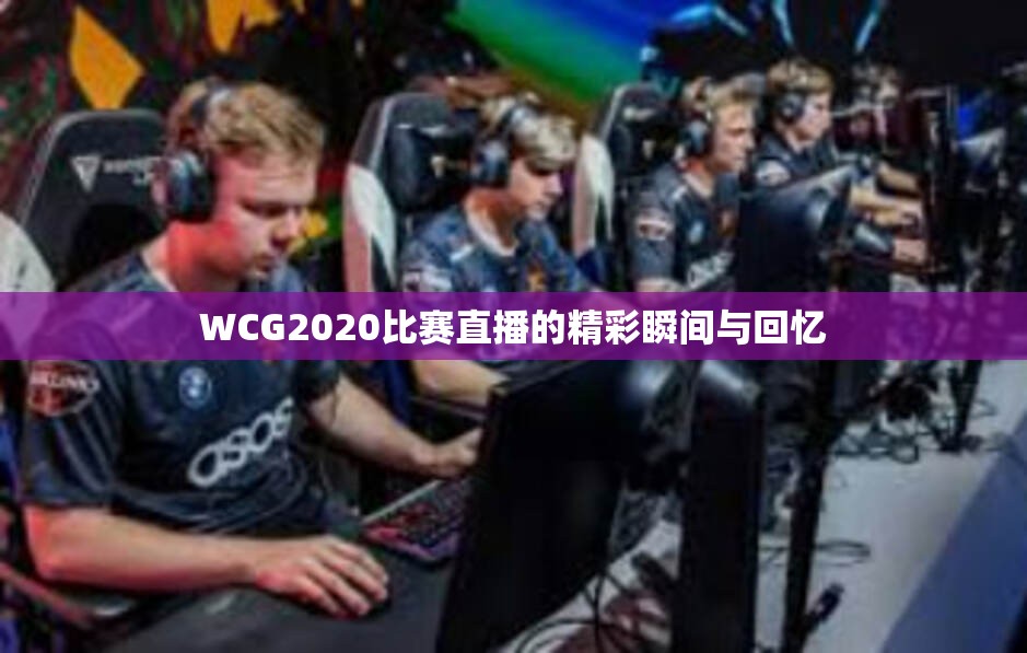 WCG2020比赛直播的精彩瞬间与回忆